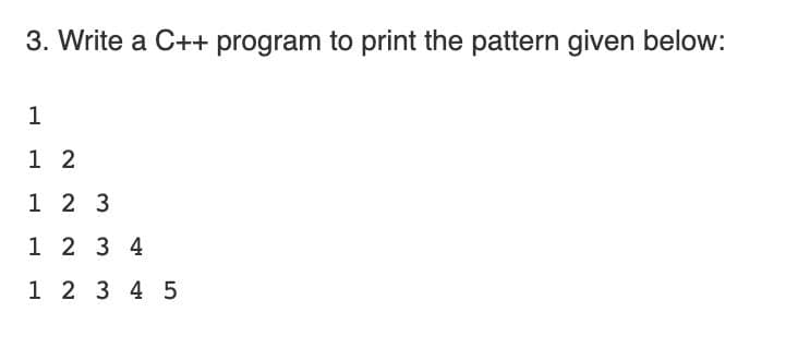 3. Write a C++ program to print the pattern given below:
1
1 2
1 2 3
1 2 3 4
1 2 3 4 5
