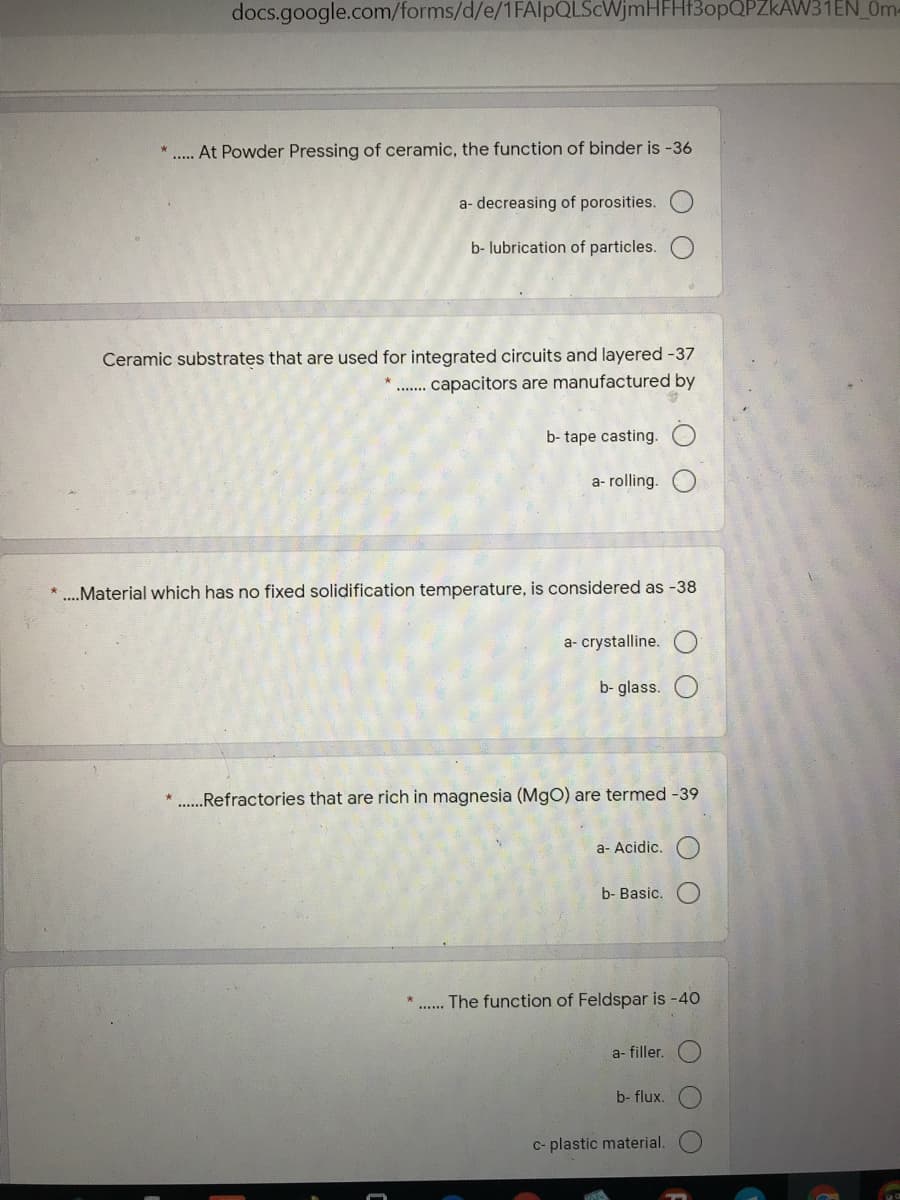 docs.google.com/forms/d/e/1FAIlpQLScWjmHFHf3opQPZkAW31EN_0m-
. At Powder Pressing of ceramic, the function of binder is -36
a- decreasing of porosities.
b- lubrication of particles.
Ceramic substrates that are used for integrated circuits and layered -37
capacitors are manufactured by
....
b- tape casting.
a- rolling.
* ..Material which has no fixed solidification temperature, is considered as -38
a- crystalline.
b- glass.
...Refractories that are rich in magnesia (MgO) are termed -39
a- Acidic.
b- Basic.
. The function of Feldspar is -40
a- filler.
b- flux.
C- plastic material.
