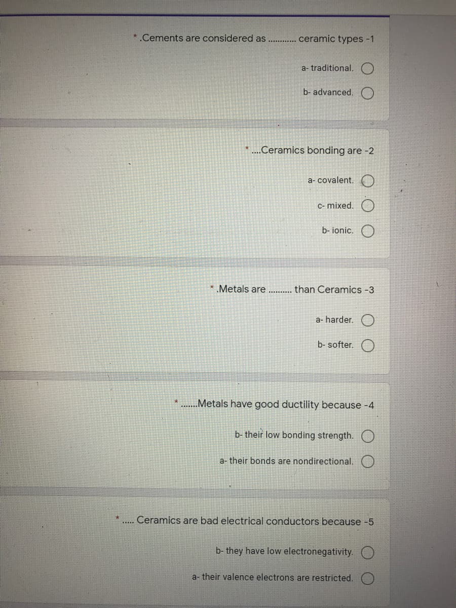 *.Cements are considered as
ceramic types -1
a- traditional.
b- advanced.
*...Ceramics bonding are -2
a- covalent.
C- mixed.
b- ionic.
* Metals are
than Ceramics -3
a- harder.
b- softer.
.Metals have good ductility because -4
b- their low bonding strength.
a- their bonds are nondirectional.
.. Ceramics are bad electrical conductors because -5
b- they have low electronegativity.
a- their valence electrons are restricted.
