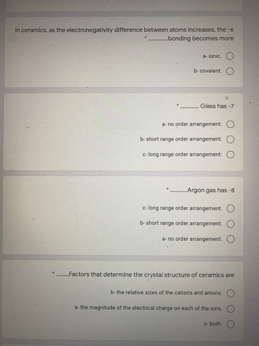 In ceramics, as the electronegativity difference between atoms increases, the -6
* .bonding becomes more
a- ionic.
b- covalent.
Glass has -7
a- no order arrangement.
b- short range order arrangement.
c- long range order arrangement.
„Argon gas has -8
c- long range order arrangement. O
b- short range order arrangement.
a- no order arrangement.
.Factors that determine the crystal structure of ceramics are
b- the relative sizes of the cations and anions.
a- the magnitude of the electrical charge on each of the ions.
C- both.
