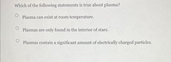Which of the following statements is true about plasma?
Plasma can exist at room temperature.
O
Plasmas are only found in the interior of stars.
Plasmas contain a significant amount of electrically charged particles.