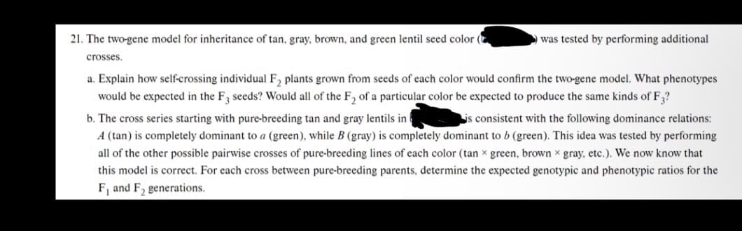 21. The two-gene model for inheritance of tan, gray, brown, and green lentil seed color
crosses.
was tested by performing additional
a. Explain how self-crossing individual F₂ plants grown from seeds of each color would confirm the two-gene model. What phenotypes
would be expected in the F3 seeds? Would all of the F₂ of a particular color be expected to produce the same kinds of F3?
b. The cross series starting with pure-breeding tan and gray lentils in
is consistent with the following dominance relations:
A (tan) is completely dominant to a (green), while B (gray) is completely dominant to b (green). This idea was tested by performing
all of the other possible pairwise crosses of pure-breeding lines of each color (tan x green, brown x gray, etc.). We now know that
this model is correct. For each cross between pure-breeding parents, determine the expected genotypic and phenotypic ratios for the
F, and F₂ generations.