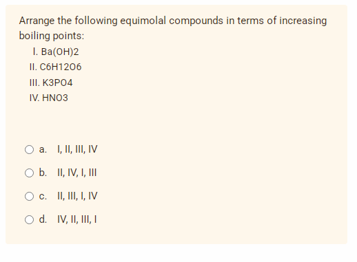 Arrange the following equimolal compounds in terms of increasing
boiling points:
I. Ba(OH)2
II. C6H1206
III. K3PO4
IV. HNO3
O a. I, II, III, IV
O b. II, IV, I, III
O c. II, III, I, IV
O d. IV, II, III, I
