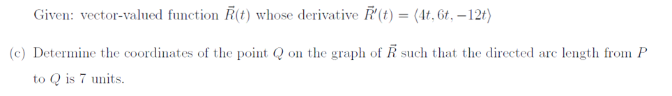 Given: vector-valued function R(t) whose derivative R'(t) = (4t, 6t, -12t)
(c) Determine the coordinates of the point Q on the graph of R such that the directed arc length from P
to Qis 7 units.