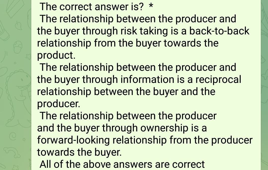 The correct answer is? *
The relationship between the producer and
the buyer through risk taking is a back-to-back
relationship from the buyer towards the
product.
The relationship between the producer and
the buyer through information is a reciprocal
relationship between the buyer and the
producer.
The relationship between the producer
and the buyer through ownership is a
forward-looking relationship from the producer
towards the buyer.
All of the above answers are correct

