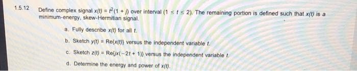 1.5.12
Define complex signal x(t) = (1 + ) over interval (1 sts 2). The remaining portion is defined such that x(t) is a
minimum-energy, skew-Hermitian signal.
a. Fully describe x(t) for all t.
b. Sketch y(t) = Re(x(t) versus the independent variable t.
c. Sketch z(t) = Reljx(-2t + 1)) versus the independent variable t.
d. Determine the energy and power of x(t).
