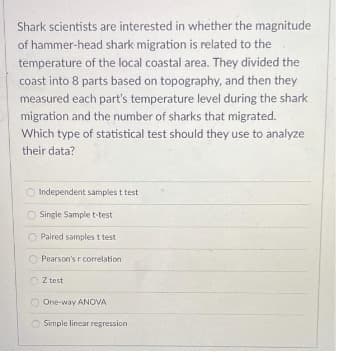 Shark scientists are interested in whether the magnitude
of hammer-head shark migration is related to the
temperature of the local coastal area. They divided the
coast into 8 parts based on topography, and then they
measured each part's temperature level during the shark
migration and the number of sharks that migrated.
Which type of statistical test should they use to analyze
their data?
O Independent samples t test
Single Sample t-test
Paired samples t test
Pearson's r correlation
O Z test
One-way ANOVA
Simple linear regression
