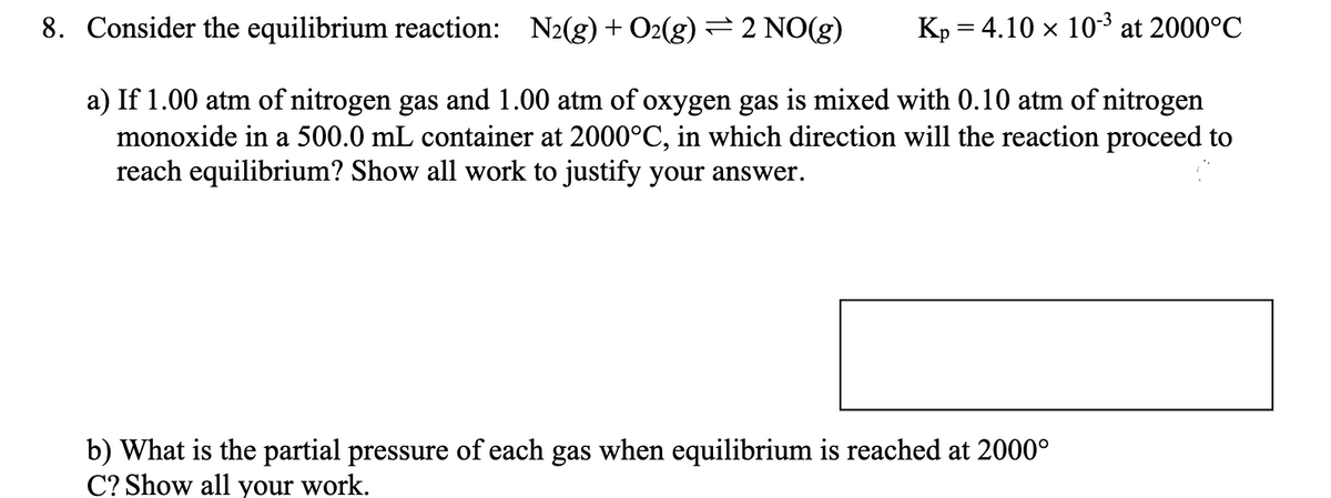 Kp = 4.10 × 10-3³ at 2000°C
X
8. Consider the equilibrium reaction: N2(g) + O2(g) ⇒ 2 NO(g)
a) If 1.00 atm of nitrogen gas and 1.00 atm of oxygen gas is mixed with 0.10 atm of nitrogen
monoxide in a 500.0 mL container at 2000°C, in which direction will the reaction proceed to
reach equilibrium? Show all work to justify your answer.
b) What is the partial pressure of each gas when equilibrium is reached at 2000°
C? Show all your work.