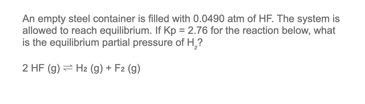An empty steel container is filled with 0.0490 atm of HF. The system is
allowed to reach equilibrium. If Kp = 2.76 for the reaction below, what
is the equilibrium partial pressure of H₂?
2 HF (g) H2 (g) + F2 (g)
