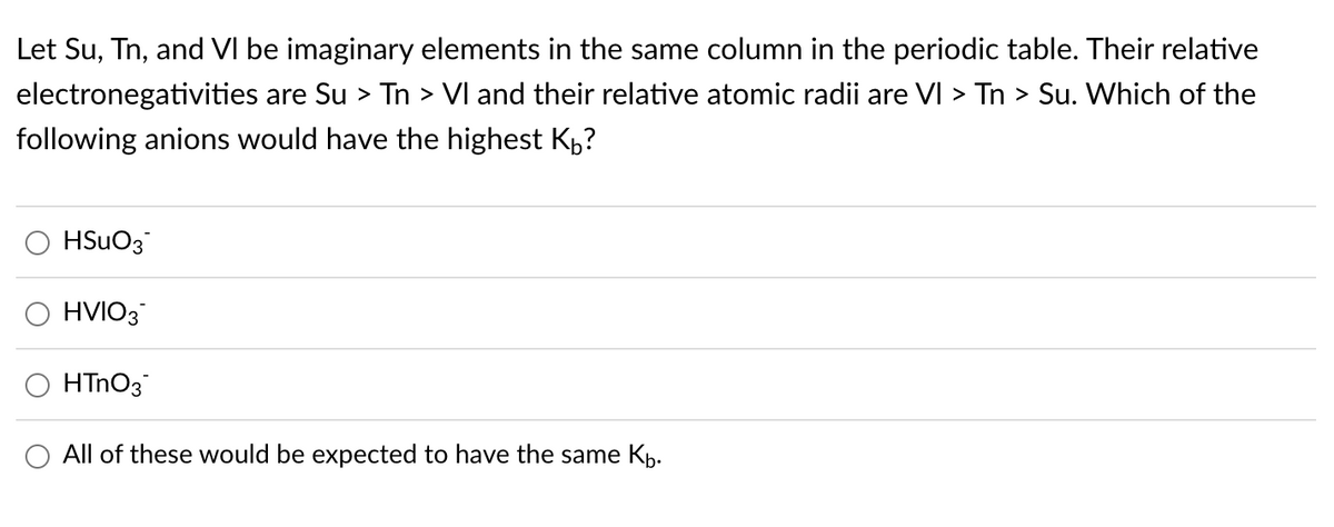 Let Su, Tn, and VI be imaginary elements in the same column in the periodic table. Their relative
electronegativities are Su > Tn > VI and their relative atomic radii are VI > Tn > Su. Which of the
following anions would have the highest KÅ?
HSuO3
HVIO3
HTnO3
All of these would be expected to have the same K₁.