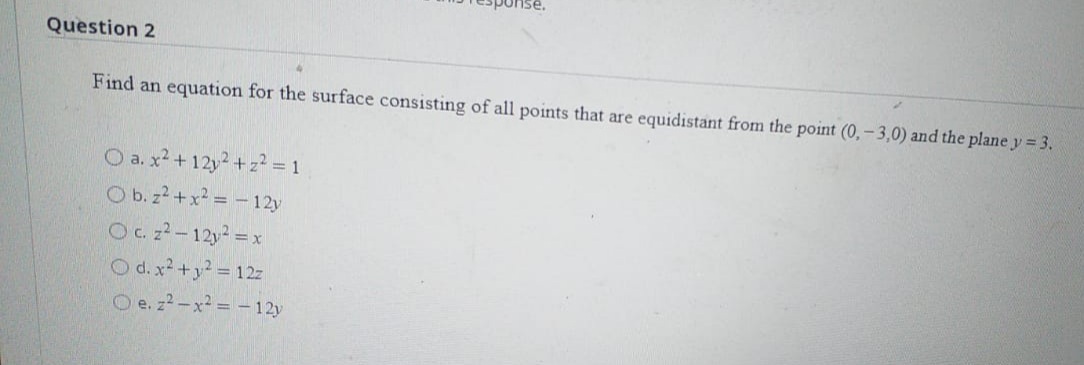 Question 2
Find an equation for the surface consisting of all points that are equidistant from the point (0,- 3,0) and the plane y = 3.
O a. x² + 12y +z? = 1
O b. z2 +x = - 12y
Oc 22-12y =x
O d. x² +y? = 12
O e. z2-x= -12y
