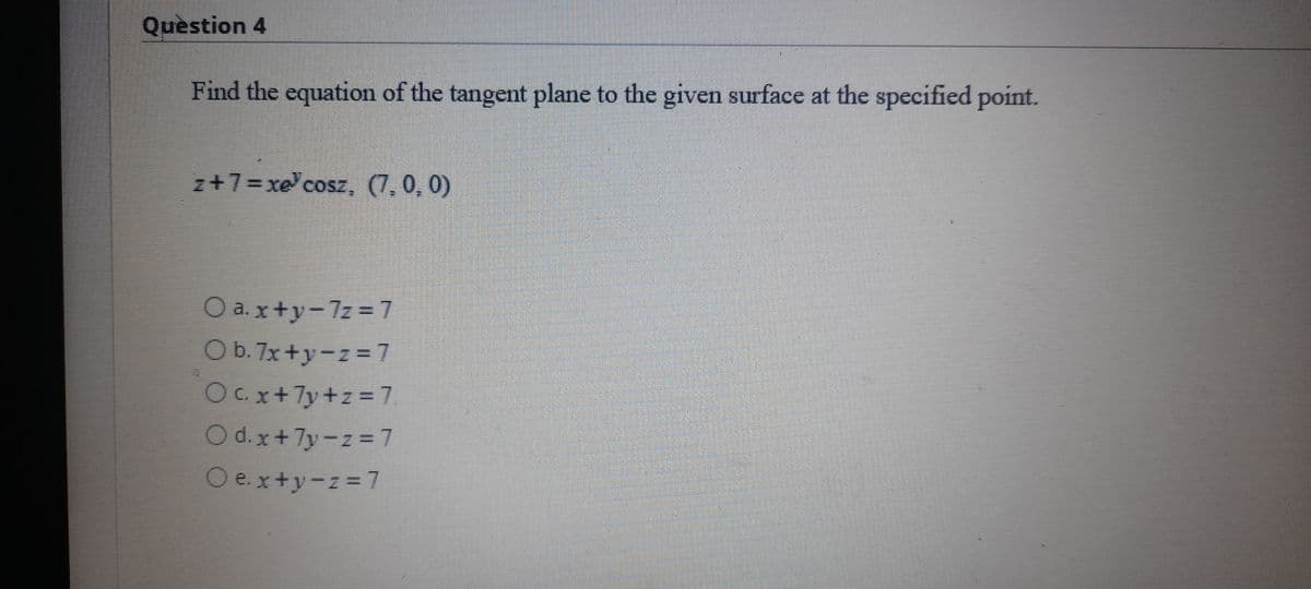Quèstion 4
Find the equation of the tangent plane to the given surface at the specified point.
z+7=xe cosz, (7,0, 0)
O a.x+y-7z = 7
O b. 7x +y-z=7
Ox+7y+z=7
O d.x+7y-z 7
O e.x+y-z= 7
