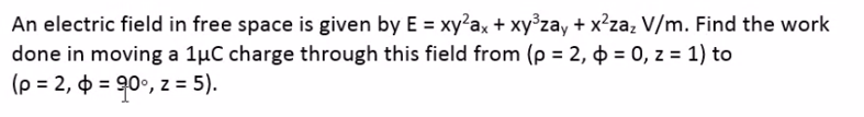 An electric field in free space is given by E = xy²ax + xy°zay + x²zaz V/m. Find the work
done in moving a 1µC charge through this field from (p = 2, 4 = 0, z = 1) to
(p = 2, 0 = 90°, z = 5).
