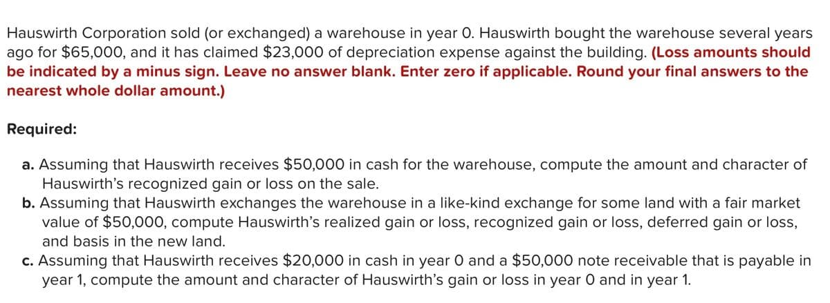 Hauswirth Corporation sold (or exchanged) a warehouse in year 0. Hauswirth bought the warehouse several years
ago for $65,000, and it has claimed $23,000 of depreciation expense against the building. (Loss amounts should
be indicated by a minus sign. Leave no answer blank. Enter zero if applicable. Round your final answers to the
nearest whole dollar amount.)
Required:
a. Assuming that Hauswirth receives $50,000 in cash for the warehouse, compute the amount and character of
Hauswirth's recognized gain or loss on the sale.
b. Assuming that Hauswirth exchanges the warehouse in a like-kind exchange for some land with a fair market
value of $50,000, compute Hauswirth's realized gain or loss, recognized gain or loss, deferred gain or loss,
and basis in the new land.
c. Assuming that Hauswirth receives $20,000 in cash in year O and a $50,000 note receivable that is payable in
year 1, compute the amount and character of Hauswirth's gain or loss in year O and in year 1.
