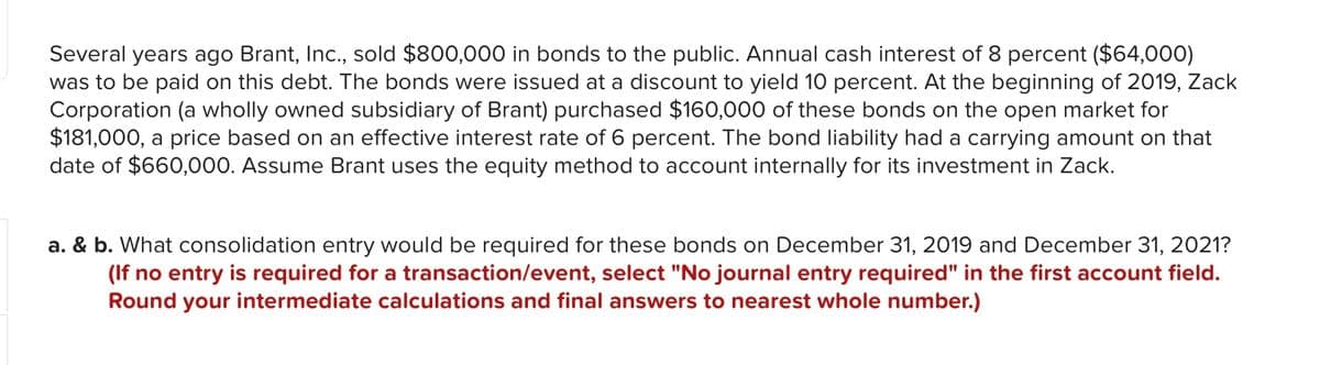 Several years ago Brant, Inc., sold $800,000 in bonds to the public. Annual cash interest of 8 percent ($64,000)
was to be paid on this debt. The bonds were issued at a discount to yield 10 percent. At the beginning of 2019, Zack
Corporation (a wholly owned subsidiary of Brant) purchased $160,000 of these bonds on the open market for
$181,000, a price based on an effective interest rate of 6 percent. The bond liability had a carrying amount on that
date of $660,000. Assume Brant uses the equity method to account internally for its investment in Zack.
a. & b. What consolidation entry would be required for these bonds on December 31, 2019 and December 31, 2021?
(If no entry is required for a transaction/event, select "No journal entry required" in the first account field.
Round your intermediate calculations and final answers to nearest whole number.)
