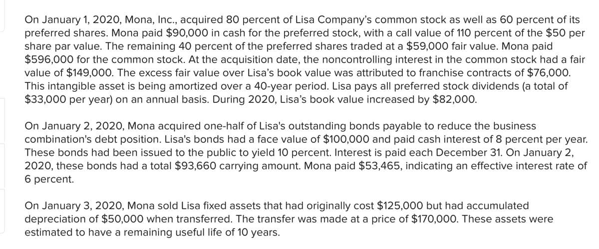 On January 1, 2020, Mona, Inc., acquired 80 percent of Lisa Company's common stock as well as 60 percent of its
preferred shares. Mona paid $90,000 in cash for the preferred stock, with a call value of 110 percent of the $50 per
share par value. The remaining 40 percent of the preferred shares traded at a $59,000 fair value. Mona paid
$596,000 for the common stock. At the acquisition date, the noncontrolling interest in the common stock had a fair
value of $149,000. The excess fair value over Lisa's book value was attributed to franchise contracts of $76,000.
This intangible asset is being amortized over a 40-year period. Lisa pays all preferred stock dividends (a total of
$33,000 per year) on an annual basis. During 2020, Lisa's book value increased by $82,000.
On January 2, 2020, Mona acquired one-half of Lisa's outstanding bonds payable to reduce the business
combination's debt position. Lisa's bonds had a face value of $100,000 and paid cash interest of 8 percent per year.
These bonds had been issued to the public to yield 10 percent. Interest is paid each December 31. On January 2,
2020, these bonds had a total $93,660 carrying amount. Mona paid $53,465, indicating an effective interest rate of
6 percent.
On January 3, 2020, Mona sold Lisa fixed assets that had originally cost $125,000 but had accumulated
depreciation of $50,000 when transferred. The transfer was made at a price of $170,000. These assets were
estimated to have a remaining useful life of 10 years.

