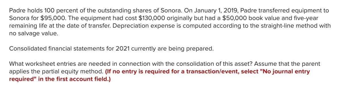 Padre holds 100 percent of the outstanding shares of Sonora. On January 1, 2019, Padre transferred equipment to
Sonora for $95,000. The equipment had cost $130,000 originally but had a $50,000 book value and five-year
remaining life at the date of transfer. Depreciation expense is computed according to the straight-line method with
no salvage value.
Consolidated financial statements for 2021 currently are being prepared.
What worksheet entries are needed in connection with the consolidation of this asset? Assume that the parent
applies the partial equity method. (If no entry is required for a transaction/event, select "No journal entry
required" in the first account field.)
