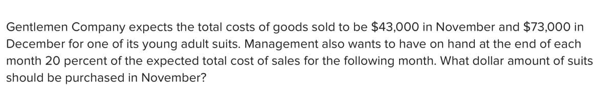 Gentlemen Company expects the total costs of goods sold to be $43,000 in November and $73,000 in
December for one of its young adult suits. Management also wants to have on hand at the end of each
month 20 percent of the expected total cost of sales for the following month. What dollar amount of suits
should be purchased in November?
