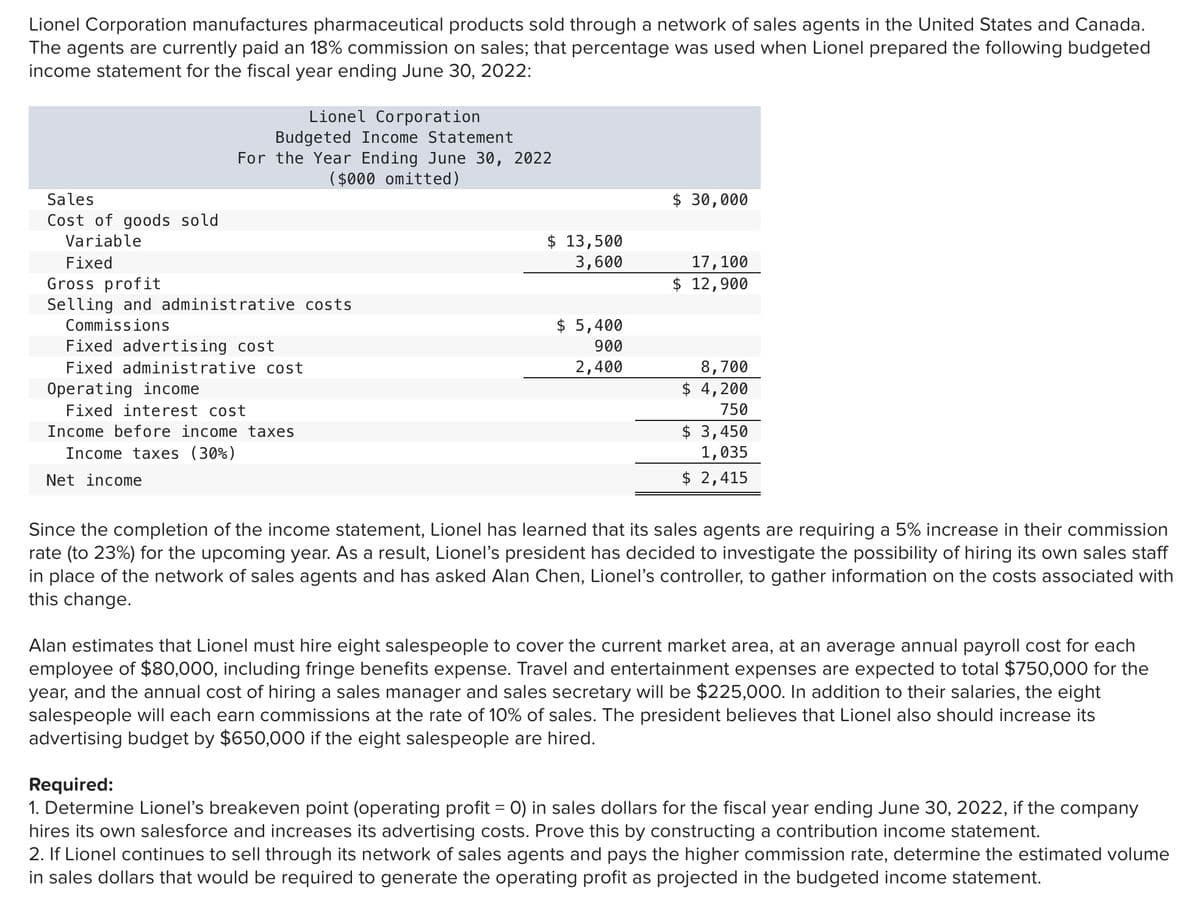 Lionel Corporation manufactures pharmaceutical products sold through a network of sales agents in the United States and Canada.
The agents are currently paid an 18% commission on sales; that percentage was used when Lionel prepared the following budgeted
income statement for the fiscal year ending June 30, 2022:
Lionel Corporation
Budgeted Income Statement
For the Year Ending June 30, 2022
($000 omitted)
Sales
$ 30,000
Cost of goods sold
$ 13,500
3,600
Variable
Fixed
17,100
Gross profit
Selling and administrative costs
$ 12,900
Commissions
$ 5,400
Fixed advertising cost
900
Fixed administrative cost
2,400
8,700
Operating income
$ 4,200
Fixed interest cost
750
$ 3,450
1,035
$ 2,415
Income before income taxes
Income taxes (30%)
Net income
Since the completion of the income statement, Lionel has learned that its sales agents are requiring a 5% increase in their commission
rate (to 23%) for the upcoming year. As a result, Lionel's president has decided to investigate the possibility of hiring its own sales staff
in place of the network of sales agents and has asked Alan Chen, Lionel's controller, to gather information on the costs associated with
this change.
Alan estimates that Lionel must hire eight salespeople to cover the current market area, at an average annual payroll cost for each
employee of $80,000, including fringe benefits expense. Travel and entertainment expenses are expected to total $750,000 for the
year, and the annual cost of hiring a sales manager and sales secretary will be $225,000. In addition to their salaries, the eight
salespeople will each earn commissions at the rate of 10% of sales. The president believes that Lionel also should increase its
advertising budget by $650,000 if the eight salespeople are hired.
Required:
1. Determine Lionel's breakeven point (operating profit = 0) in sales dollars for the fiscal year ending June 30, 2022, if the company
hires its own salesforce and increases its advertising costs. Prove this by constructing a contribution income statement.
2. If Lionel continues to sell through its network of sales agents and pays the higher commission rate, determine the estimated volume
in sales dollars that would be required to generate the operating profit as projected in the budgeted income statement.
