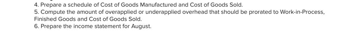4. Prepare a schedule of Cost of Goods Manufactured and Cost of Goods Sold.
5. Compute the amount of overapplied or underapplied overhead that should be prorated to Work-in-Process,
Finished Goods and Cost of Goods Sold.
6. Prepare the income statement for August.

