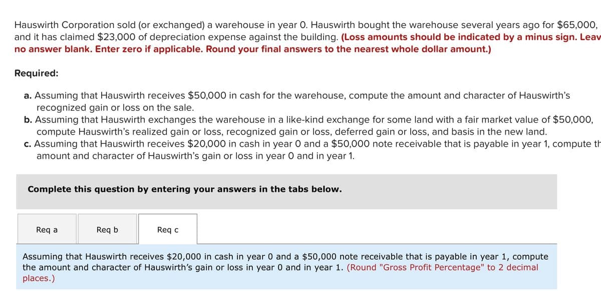Hauswirth Corporation sold (or exchanged) a warehouse in year 0. Hauswirth bought the warehouse several years ago for $65,000,
and it has claimed $23,000 of depreciation expense against the building. (Loss amounts should be indicated by a minus sign. Leav
no answer blank. Enter zero if applicable. Round your final answers to the nearest whole dollar amount.)
Required:
a. Assuming that Hauswirth receives $50,000 in cash for the warehouse, compute the amount and character of Hauswirth's
recognized gain or loss on the sale.
b. Assuming that Hauswirth exchanges the warehouse in a like-kind exchange for some land with a fair market value of $50,000,
compute Hauswirth's realized gain or loss, recognized gain or loss, deferred gain or loss, and basis in the new land.
c. Assuming that Hauswirth receives $20,000 in cash in year O and a $50,000 note receivable that is payable in year 1, compute th
amount and character of Hauswirth's gain or loss in year O and in year 1.
Complete this question by entering your answers in the tabs below.
Req a
Req b
Req c
Assuming that Hauswirth receives $20,000 in cash in year 0 and a $50,000 note receivable that is payable in year 1, compute
the amount and character of Hauswirth's gain or loss in year 0 and in year 1. (Round "Gross Profit Percentage" to 2 decimal
places.)
