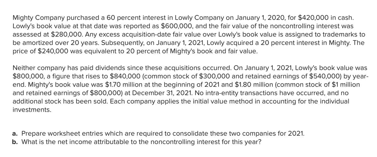 Mighty Company purchased a 60 percent interest in Lowly Company on January 1, 2020, for $420,000 in cash.
Lowly's book value at that date was reported as $600,000, and the fair value of the noncontrolling interest was
assessed at $280,000. Any excess acquisition-date fair value over Lowly's book value is assigned to trademarks to
be amortized over 20 years. Subsequently, on January 1, 2021, Lowly acquired a 20 percent interest in Mighty. The
price of $240,000 was equivalent to 20 percent of Mighty's book and fair value.
Neither company has paid dividends since these acquisitions occurred. On January 1, 2021, Lowly's book value was
$800,000, a figure that rises to $840,000 (common stock of $300,000 and retained earnings of $540,000) by year-
end. Mighty's book value was $1.70 million at the beginning of 2021 and $1.80 million (common stock of $1 million
and retained earnings of $800,000) at December 31, 2021. No intra-entity transactions have occurred, and no
additional stock has been sold. Each company applies the initial value method in accounti
for the individual
investments.
a. Prepare worksheet entries which are required to consolidate these two companies for 2021.
b. What is the net income attributable to the noncontrolling interest for this year?
