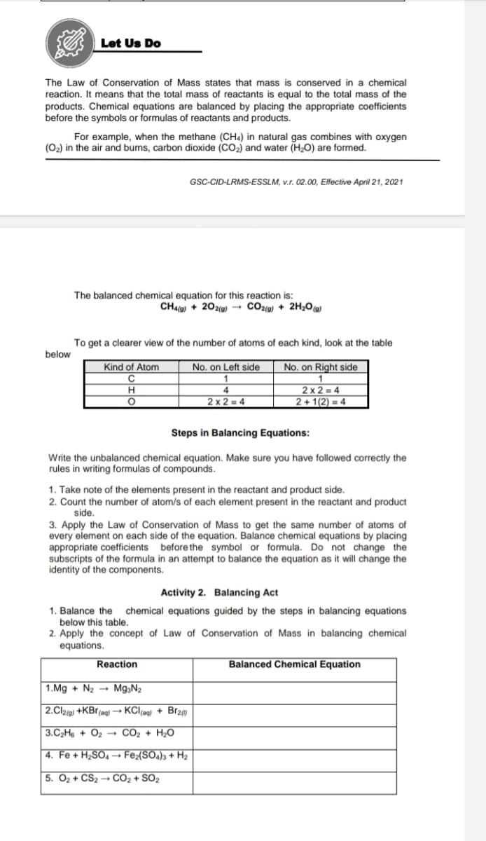 Let Us Do
The Law of Conservation of Mass states that mass is conserved in a chemical
reaction. It means that the total mass of reactants is equal to the total mass of the
products. Chemical equations are balanced by placing the appropriate coefficients
before the symbols or formulas of reactants and products.
For example, when the methane (CHa) in natural gas combines with oxygen
(O2) in the air and burns, carbon dioxide (CO2) and water (HO) are formed.
GSC-CID-LRMS-ESSLM, v.r. 02.00, Effective April 21, 2021
The balanced chemical equation for this reaction is:
CH4() + 202(g) → CO2(g) + 2H20(@)
To get a clearer view of the number of atoms of each kind, look at the table
below
Kind of Atom
No. on Left side
No. on Right side
C
2 x 2 = 4
2 + 1(2) = 4
4
2 x 2 = 4
Steps in Balancing Equations:
Write the unbalanced chemical equation. Make sure you have followed correctly the
rules in writing formulas of compounds.
1. Take note of the elements present in the reactant and product side.
2. Count the number of atom/s of each element present in the reactant and product
side.
3. Apply the Law of Conservation of Mass to get the same number of atoms of
every element on each side of the equation. Balance chemical equations by placing
appropriate coefficients before the symbol or formula. Do not change the
subscripts of the formula in an attempt to balance the equation as it will change the
identity of the components.
Activity 2. Balancing Act
1. Balance the
chemical equations guided by the steps in balancing equations
below this table.
2. Apply the concept of Law of Conservation of Mass in balancing chemical
equations.
Reaction
Balanced Chemical Equation
1.Mg + N2 → Mg3N2
2.Clzig) +KBr(ag) → KCl(ng) + Br20
3.C2H6 + O2 → CO2 + H2O
4. Fe + H2SO4 → Fe2(SO4)3 + H2
5. O2 + CS2 → CO2 + SO2
