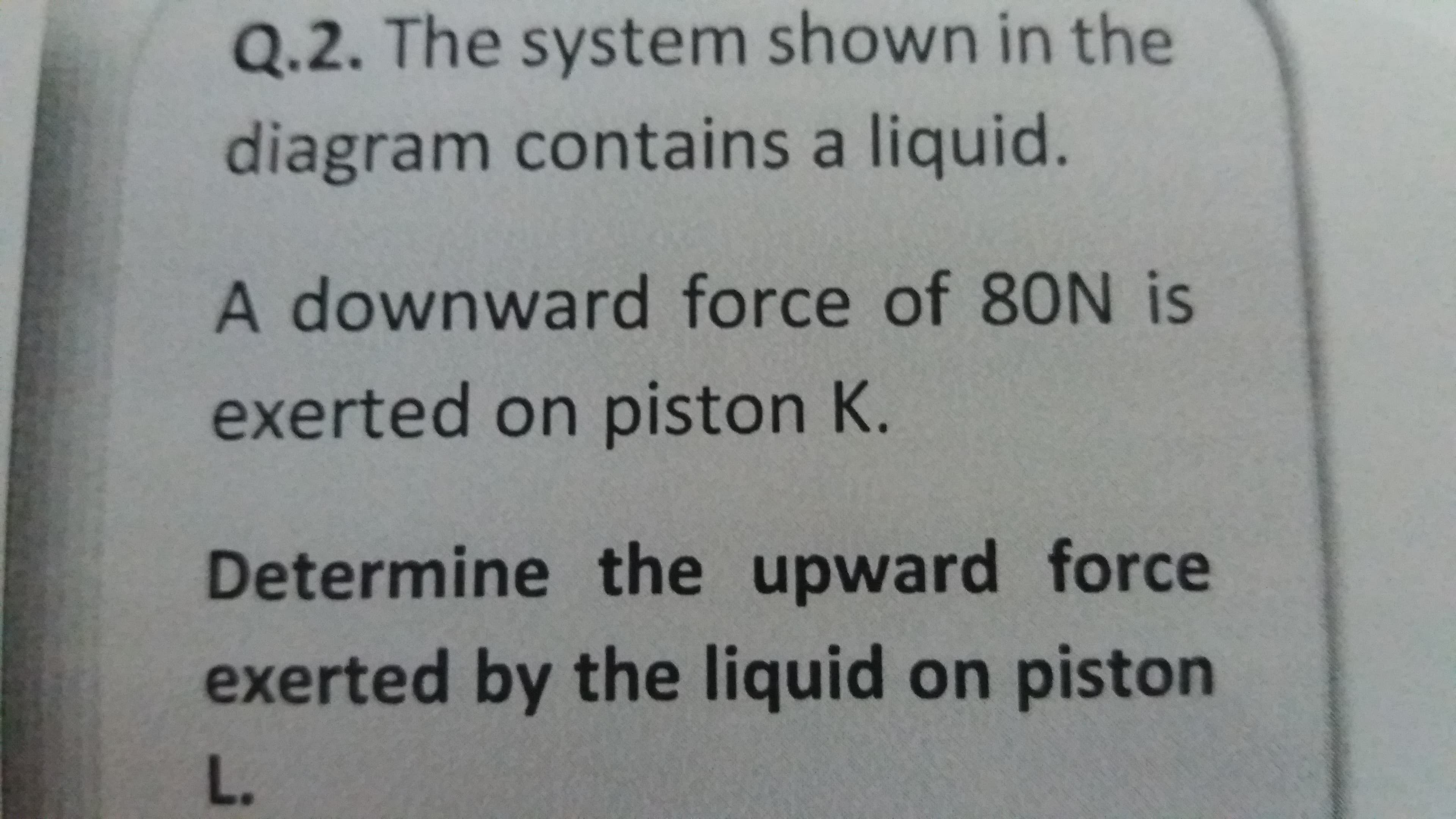 Determine the upward force
exerted by the liquid on piston
L.
