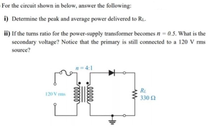 For the circuit shown in below, answer the following:
i) Determine the peak and average power delivered to RL.
ii) If the turns ratio for the power-supply transformer becomes n = 0.5. What is the
secondary voltage? Notice that the primary is still connected to a 120 V rms
source?
