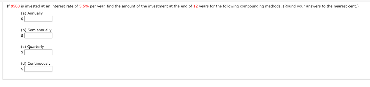 If $500 is invested at an interest rate of 5.5% per year, find the amount of the investment at the end of 12 years for the following compounding methods. (Round your answers to the nearest cent.)
(a) Annually
$
(b) Semiannually
$
(c) Quarterly
$
(d) Continuously
2$
