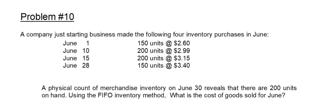 Problem #10
A company just starting business made the following four inventory purchases in June:
150 units @ $2.60
200 units @ $2.99
200 units @ $3.15
150 units @ $3.40
June
1
June 10
June 15
June 28
A physical count of merchandise inventory on June 30 reveals that there are 200 units
on hand. Using the FIFO inventory method, What is the cost of goods sold for June?
