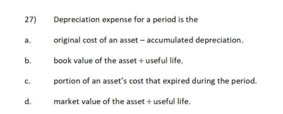 27)
Depreciation expense for a period is the
а.
original cost of an asset – accumulated depreciation.
b.
book value of the asset + useful life.
C.
portion of an asset's cost that expired during the period.
d.
market value of the asset + useful life.
