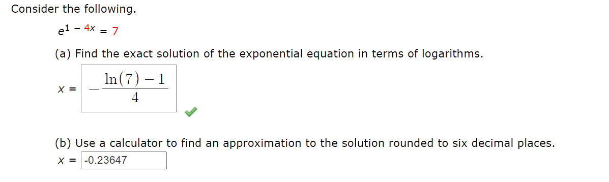 Consider the following.
el - 4x = 7
(a) Find the exact solution of the exponential equation in terms of logarithms.
In (7) – 1
X =
4
(b) Use a calculator to find an approximation to the solution rounded to six decimal places.
X = |-0.23647
