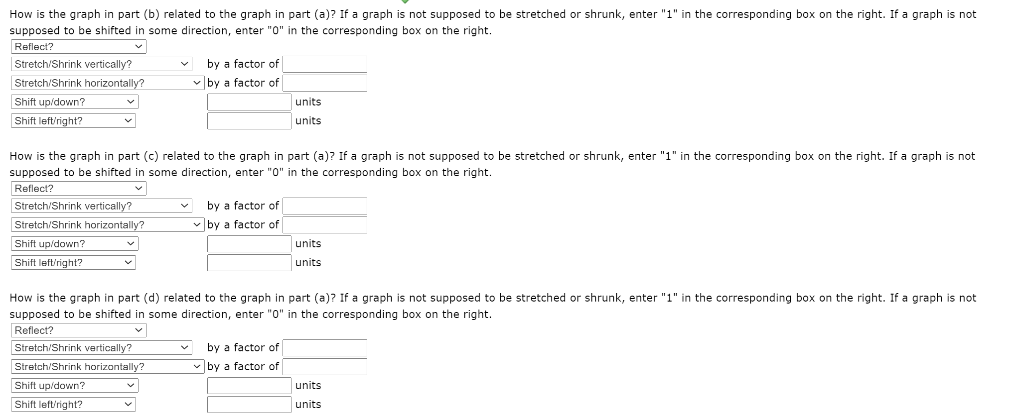 How is the graph in part (b) related to the graph in part (a)? If a graph is not supposed to be stretched or shrunk, enter "1" in the corresponding box on the right. If a graph is not
supposed to be shifted in some direction, enter "0" in the corresponding box on the right.
Reflect?
Stretch/Shrink vertically?
by a factor of
Stretch/Shrink horizontally?
v by a factor of
Shift up/down?
units
Shift left/right?
units
How is the graph in part (c) related to the graph in part (a)? If a graph is not supposed to be stretched or shrunk, enter "1" in the corresponding box on the right. If a graph is not
supposed to be shifted in some direction, enter "0" in the corresponding box on the right.
Reflect?
Stretch/Shrink vertically?
by a factor of
Stretch/Shrink horizontally?
v by a factor of
Shift up/down?
units
Shift left/right?
units
How is the graph in part (d) related to the graph in part (a)? If a graph is not supposed to be stretched or shrunk, enter "1" in the corresponding box on the right. If a graph is not
supposed to be shifted in some direction, enter "0" in the corresponding box on the right.
Reflect?
Stretch/Shrink vertically?
by a factor of
Stretch/Shrink horizontally?
by a factor of
Shift up/down?
units
Shift left/right?
units
