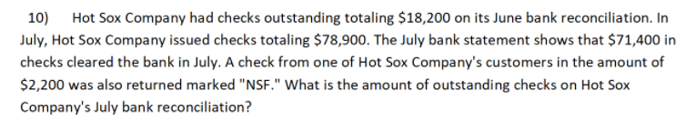 10) Hot Sox Company had checks outstanding totaling $18,200 on its June bank reconciliation. In
July, Hot Sox Company issued checks totaling $78,900. The July bank statement shows that $71,400 in
checks cleared the bank in July. A check from one of Hot Sox Company's customers in the amount of
$2,200 was also returned marked "NSF." What is the amount of outstanding checks on Hot Sox
Company's July bank reconciliation?
