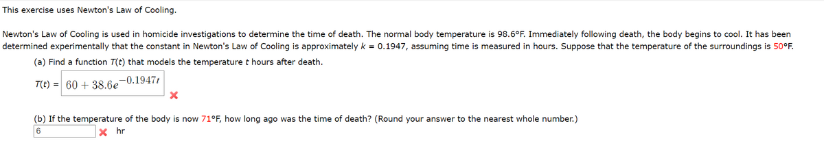 This exercise uses Newton's Law of Cooling.
Newton's Law of Cooling is used in homicide investigations to determine the time of death. The normal body temperature is 98.6°F. Immediately following death, the body begins to cool. It has been
determined experimentally that the constant in Newton's Law of Cooling is approximatelyk = 0.1947, assuming time is measured in hours. Suppose that the temperature of the surroundings is 50°F.
(a) Find a function T(t) that models the temperature t hours after death.
T(t) = 60 + 38.6e
,-0.1947t
(b) If the temperature of the body is now 71°F, how long ago was the time of death? (Round your answer to the nearest whole number.)
6.
hr

