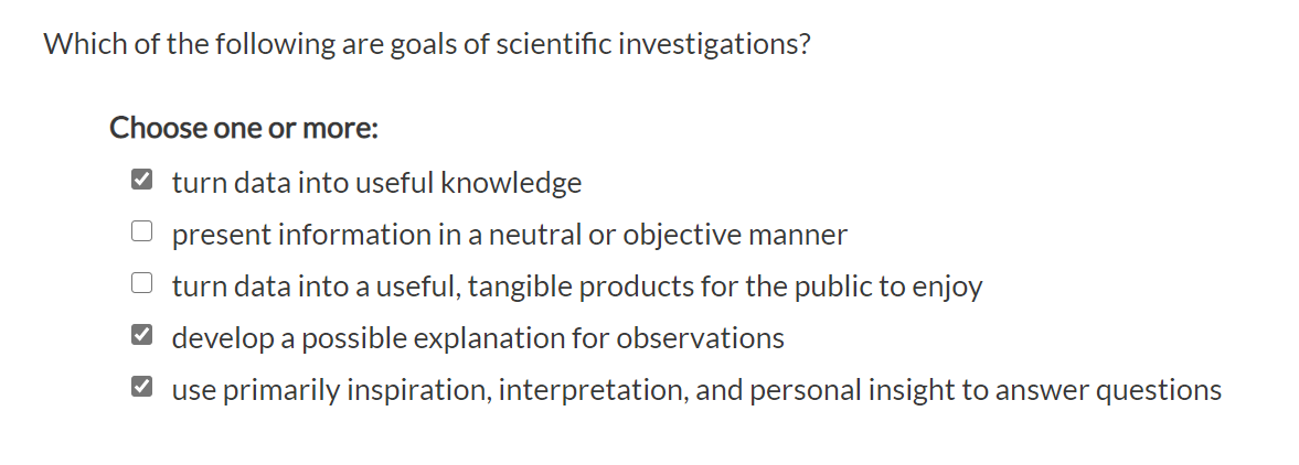Which of the following are goals of scientific investigations?
Choose one or more:
V turn data into useful knowledge
present information in a neutral or objective manner
turn data into a useful, tangible products for the public to enjoy
O develop a possible explanation for observations
O use primarily inspiration, interpretation, and personal insight to answer questions
