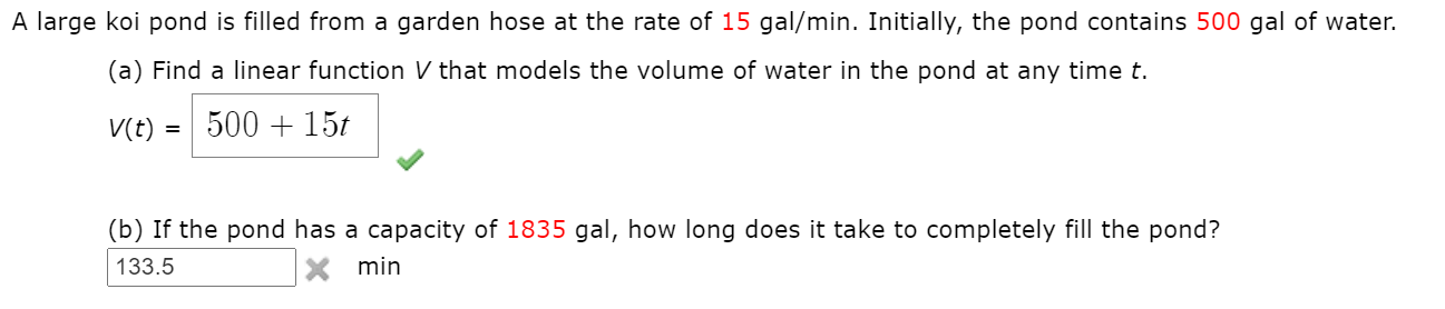 A large koi pond is filled from a garden hose at the rate of 15 gal/min. Initially, the pond contains 500 gal of water.
(a) Find a linear function V that models the volume of water in the pond at any time t.
V(t)
500 + 15t
(b) If the pond has a capacity of 1835 gal, how long does it take to completely fill the pond?
133.5
min
