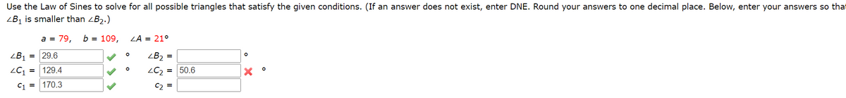 Use the Law of Sines to solve for all possible triangles that satisfy the given conditions. (If an answer does not exist, enter DNE. Round your answers to one decimal place. Below, enter your answers so that
ZB1 is smaller than ZB2.)
a = 79,
b = 109,
ZA = 21°
ZB1 =
29.6
ZB2 =
= 129.4
= 50.6
C1 =
170.3
C2 =
