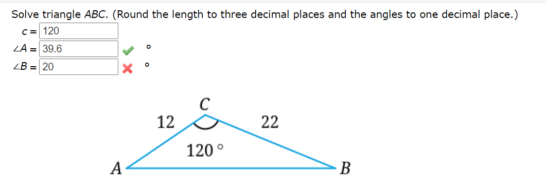 Solve triangle ABC. (Round the length to three decimal places and the angles to one decimal place.)
C = 120
ZA = 39.6
ZB = 20
C
12
22
120°
A
В
