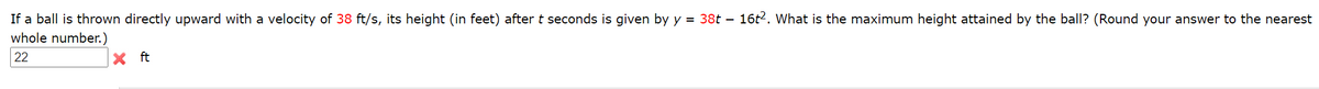 If a ball is thrown directly upward with a velocity of 38 ft/s, its height (in feet) after t seconds is given by y = 38t – 16t2. What is the maximum height attained by the ball? (Round your answer to the nearest
whole number.)
22
X ft
