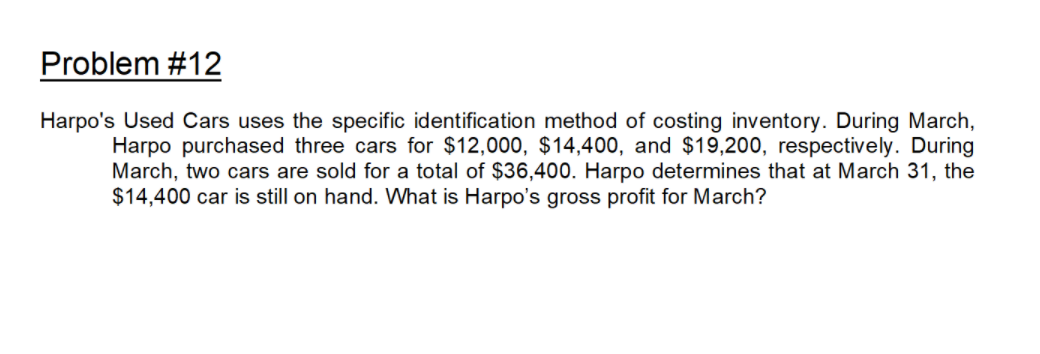 Problem #12
Harpo's Used Cars uses the specific identification method of costing inventory. During March,
Harpo purchased three cars for $12,000, $14,400, and $19,200, respectively. During
March, two cars are sold for a total of $36,400. Harpo determines that at March 31, the
$14,400 car is still on hand. What is Harpo's gross profit for March?
