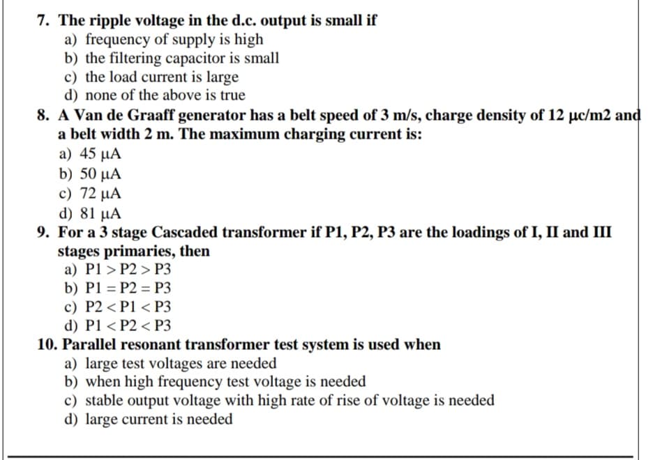 7. The ripple voltage in the d.c. output is small if
a) frequency of supply is high
b) the filtering capacitor is small
c) the load current is large
d) none of the above is true
8. A Van de Graaff generator has a belt speed of 3 m/s, charge density of 12 µc/m2 and
a belt width 2 m. The maximum charging current is:
a) 45 μΑ
b) 50 μΑ
c) 72 μΑ
d) 81 µA
9. For a 3 stage Cascaded transformer if P1, P2, P3 are the loadings of I, II and III
stages primaries, then
a) P1 > P2 > P3
b) P1 = P2 = P3
c) P2 < P1 < P3
d) P1 < P2 < P3
10. Parallel resonant transformer test system is used when
a) large test voltages are needed
b) when high frequency test voltage is needed
c) stable output voltage with high rate of rise of voltage is needed
d) large current is needed
