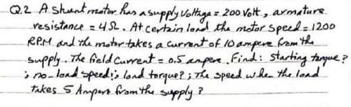 Q2 Ashuntmator has asupply VotHage = 200 Volt, armature
resistance =4 S2. At certain lond the motor speed=1200
RPM and the motor takes a currantof 10 ampere rom the
Supply.. The feld Current = 0.5 anpen.find: starting targue?
i no-lond speedis lond torgue? ; Th speed when the lond
takes SAmpors fram the supply ?

