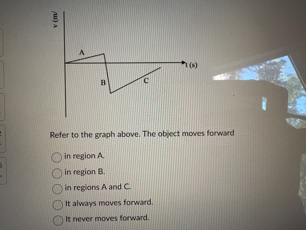 D
v (m/
A
B
t(s)
Refer to the graph above. The object moves forward
in region A.
in region B.
in regions A and C.
It always moves forward.
It never moves forward.