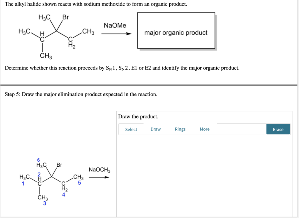 The alkyl halide shown reacts with sodium methoxide to form an organic product.
H3C
Br
NaOMe
H3C.
CH3
major organic product
H
C
CH3
Determine whether this reaction proceeds by SN1, SN2, E1 or E2 and identify the major organic product.
Step 5: Draw the major elimination product expected in the reaction.
Draw the product.
Select
Draw
Rings
More
H₂C
Br
2
H3C.
1
CH3
H₂
4
CH3
5
NaOCH3
Erase