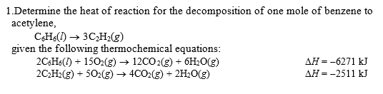 1.Determine the heat of reaction for the decomposition of one mole of benzene to
acetylene,
C,H() → 3C,H,(g)
given the following thermochemical equations:
2CHS(1) + 1502(g) → 12CO2(g) + 6HLO(g)
2C:H2(g) + 502(g) → 4CO2(g) + 2H2O(g)
Дн --6271 kJ
ДН --2511 kJ
