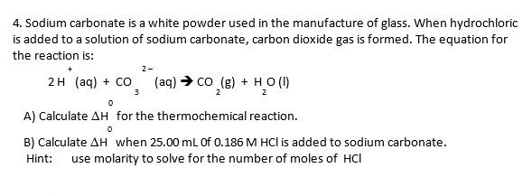 4. Sodium carbonate is a white powder used in the manufacture of glass. When hydrochloric
is added to a solution of sodium carbonate, carbon dioxide gas is formed. The equation for
the reaction is:
2-
2H (aq) + CO
(aq) > co (g) + HO (1)
3
2
A) Calculate AH for the thermochemical reaction.
B) Calculate AH when 25.00 mL Of 0.186 M HCl is added to sodium carbonate.
use molarity to solve for the number of moles of HCl
Hint:
