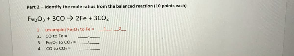 Part 2- Identify the mole ratios from the balanced reaction (10 points each)
Fe2O3 + 3CO→ 2Fe + 3CO2
1. (example) Fe20, to Fe =
2. CO to Fe =
3. Fe,O3 to CO2 =
4. CO to CO2 =
