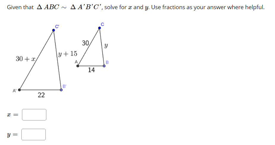 Given that A ABC ~ A A’B’C', solve for æ and y. Use fractions as your answer where helpful.
C'
30
y+ 15
30 + x/
A
14
B'
A'
22
B.
||
నా
